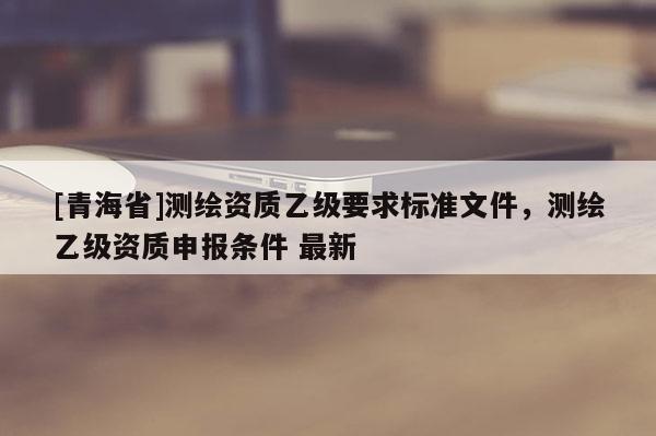 [青海省]测绘资质乙级要求标准文件，测绘乙级资质申报条件 最新