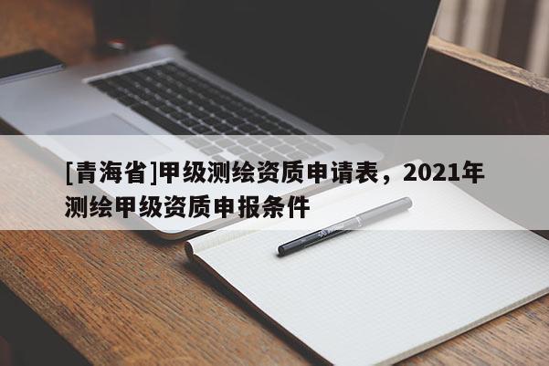 [青海省]甲级测绘资质申请表，2021年测绘甲级资质申报条件