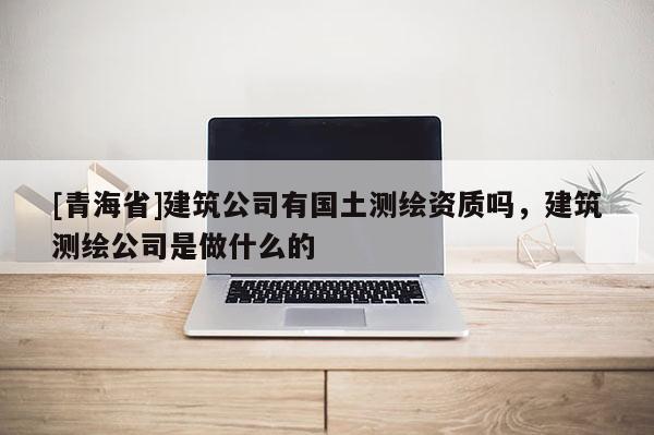[青海省]建筑公司有国土测绘资质吗，建筑测绘公司是做什么的