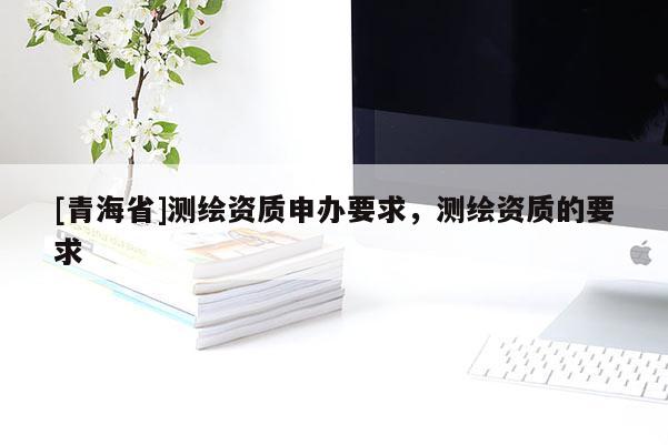 [青海省]测绘资质申办要求，测绘资质的要求