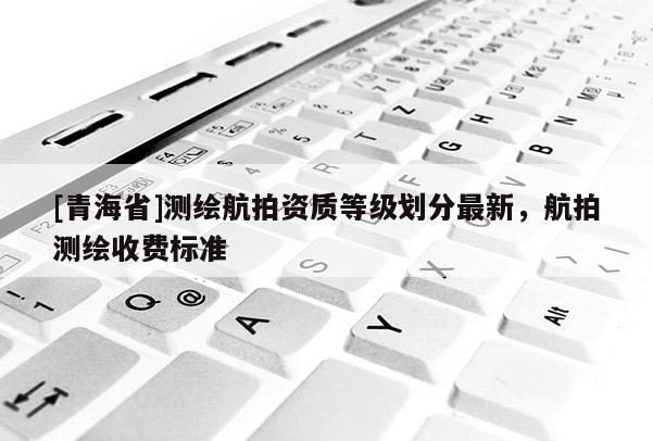 [青海省]测绘航拍资质等级划分最新，航拍测绘收费标准
