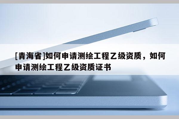 [青海省]如何申请测绘工程乙级资质，如何申请测绘工程乙级资质证书