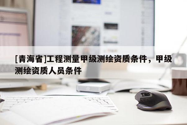 [青海省]工程测量甲级测绘资质条件，甲级测绘资质人员条件