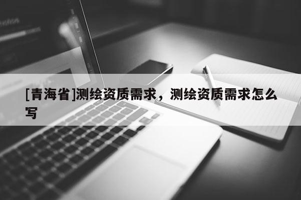 [青海省]测绘资质需求，测绘资质需求怎么写