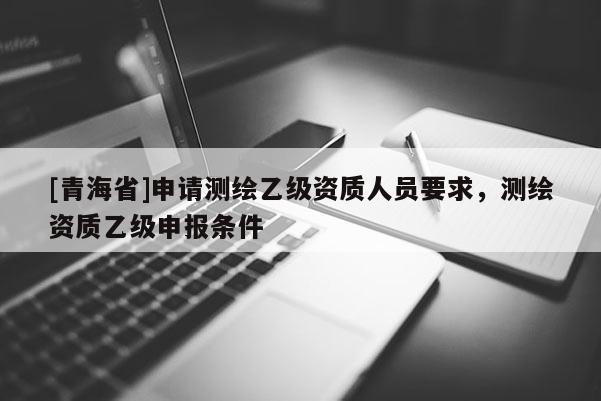 [青海省]申请测绘乙级资质人员要求，测绘资质乙级申报条件