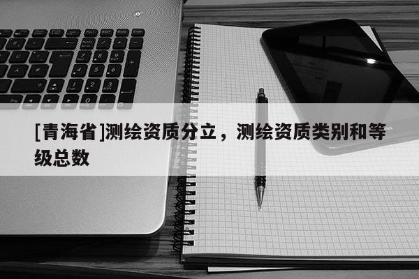 [青海省]测绘资质分立，测绘资质类别和等级总数