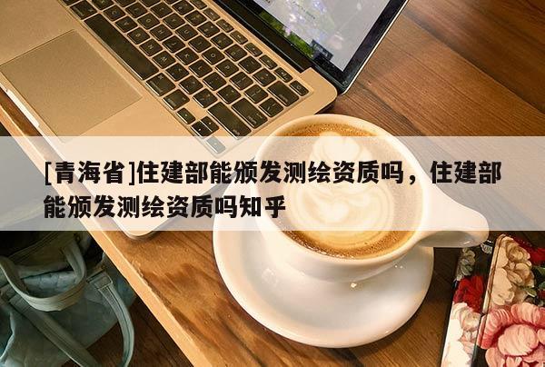 [青海省]住建部能颁发测绘资质吗，住建部能颁发测绘资质吗知乎