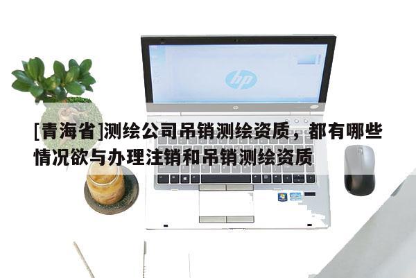 [青海省]测绘公司吊销测绘资质，都有哪些情况欲与办理注销和吊销测绘资质