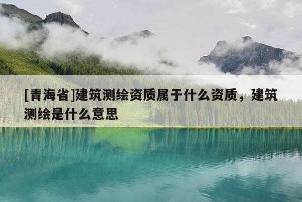 [青海省]建筑测绘资质属于什么资质，建筑测绘是什么意思