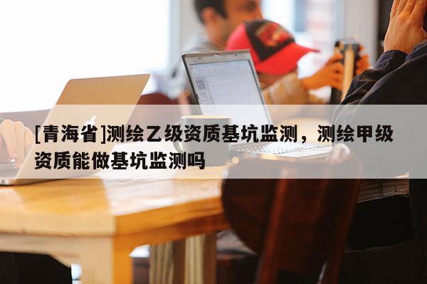 [青海省]测绘乙级资质基坑监测，测绘甲级资质能做基坑监测吗