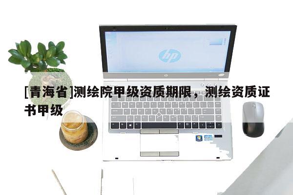 [青海省]测绘院甲级资质期限，测绘资质证书甲级