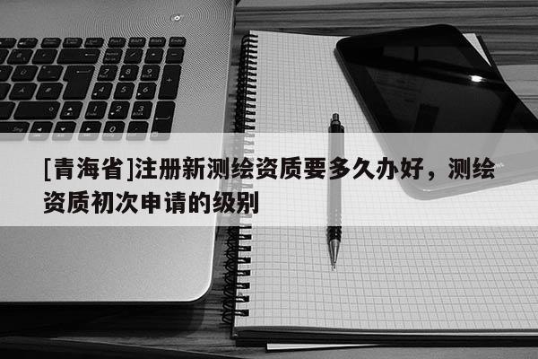 [青海省]注册新测绘资质要多久办好，测绘资质初次申请的级别