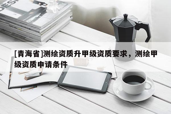 [青海省]测绘资质升甲级资质要求，测绘甲级资质申请条件