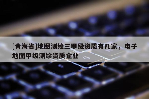 [青海省]地图测绘三甲级资质有几家，电子地图甲级测绘资质企业