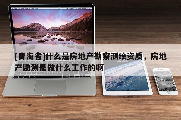 [青海省]什么是房地产勘察测绘资质，房地产勘测是做什么工作的啊