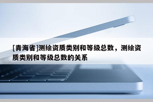 [青海省]测绘资质类别和等级总数，测绘资质类别和等级总数的关系