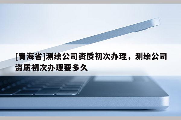 [青海省]测绘公司资质初次办理，测绘公司资质初次办理要多久