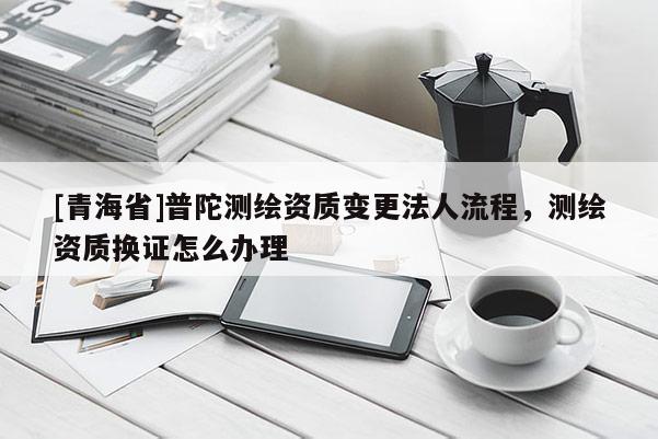 [青海省]普陀测绘资质变更法人流程，测绘资质换证怎么办理