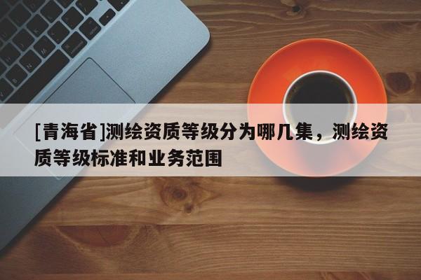[青海省]测绘资质等级分为哪几集，测绘资质等级标准和业务范围