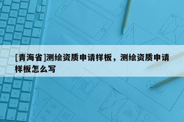 [青海省]测绘资质申请样板，测绘资质申请样板怎么写