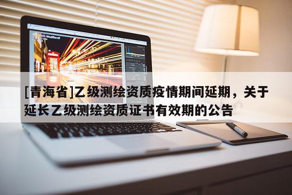 [青海省]乙级测绘资质疫情期间延期，关于延长乙级测绘资质证书有效期的公告