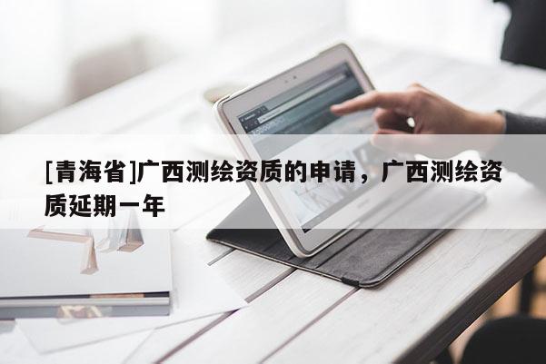 [青海省]广西测绘资质的申请，广西测绘资质延期一年