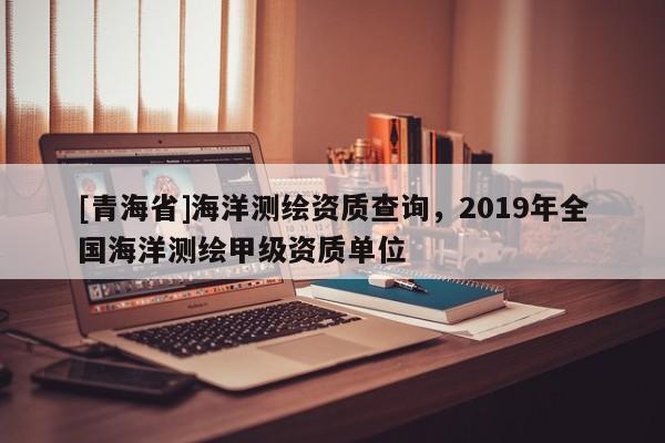 [青海省]海洋测绘资质查询，2019年全国海洋测绘甲级资质单位