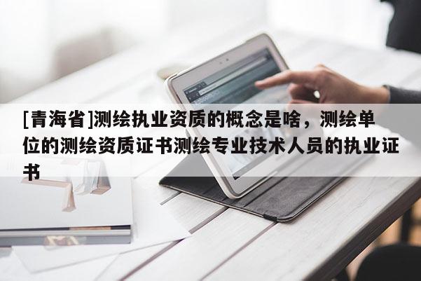 [青海省]测绘执业资质的概念是啥，测绘单位的测绘资质证书测绘专业技术人员的执业证书