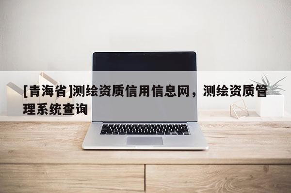 [青海省]测绘资质信用信息网，测绘资质管理系统查询