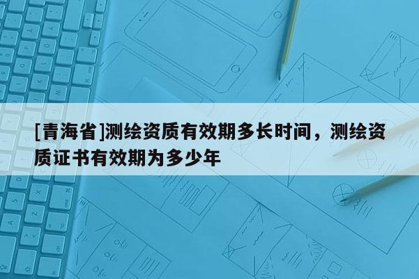 [青海省]测绘资质有效期多长时间，测绘资质证书有效期为多少年