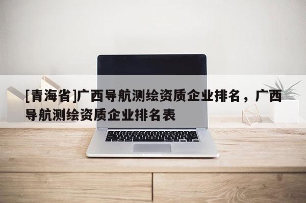 [青海省]广西导航测绘资质企业排名，广西导航测绘资质企业排名表