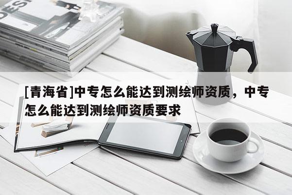 [青海省]中专怎么能达到测绘师资质，中专怎么能达到测绘师资质要求