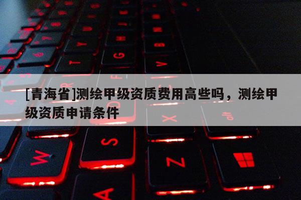 [青海省]测绘甲级资质费用高些吗，测绘甲级资质申请条件