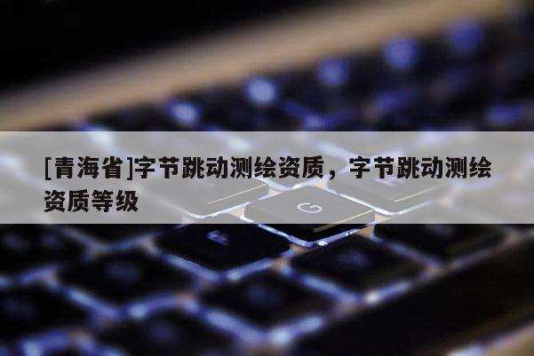 [青海省]字节跳动测绘资质，字节跳动测绘资质等级