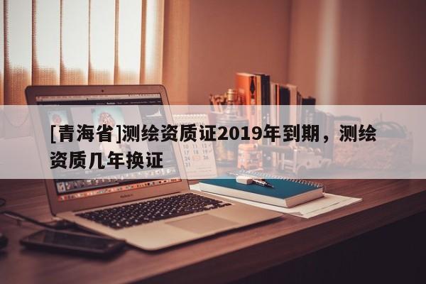 [青海省]测绘资质证2019年到期，测绘资质几年换证