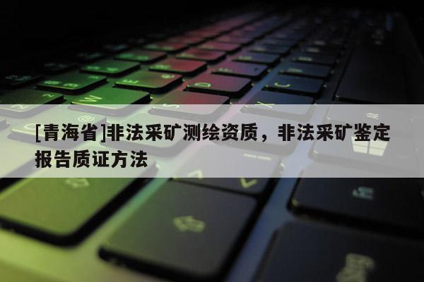 [青海省]非法采矿测绘资质，非法采矿鉴定报告质证方法