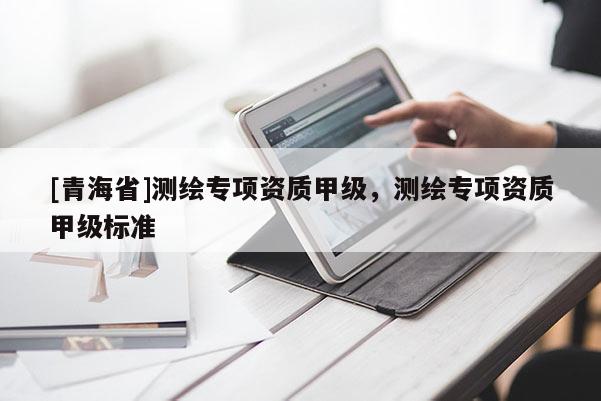 [青海省]测绘专项资质甲级，测绘专项资质甲级标准