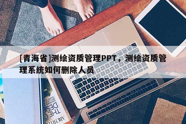 [青海省]测绘资质管理PPT，测绘资质管理系统如何删除人员