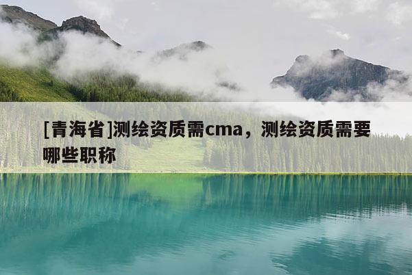 [青海省]测绘资质需cma，测绘资质需要哪些职称