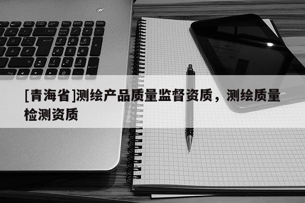 [青海省]测绘产品质量监督资质，测绘质量检测资质