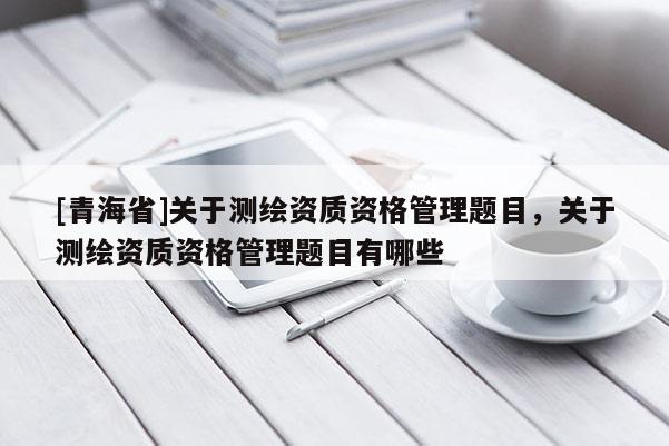 [青海省]关于测绘资质资格管理题目，关于测绘资质资格管理题目有哪些