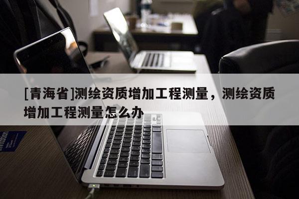 [青海省]测绘资质增加工程测量，测绘资质增加工程测量怎么办