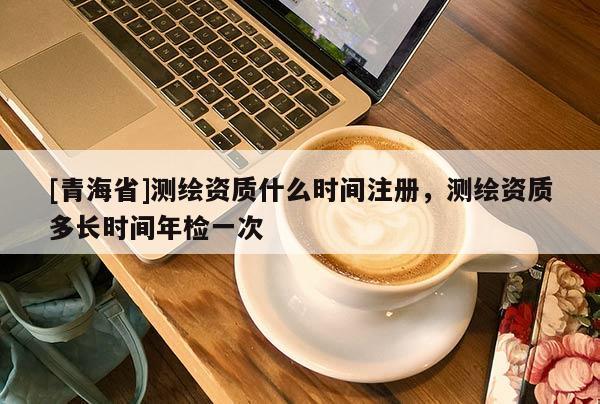 [青海省]测绘资质什么时间注册，测绘资质多长时间年检一次