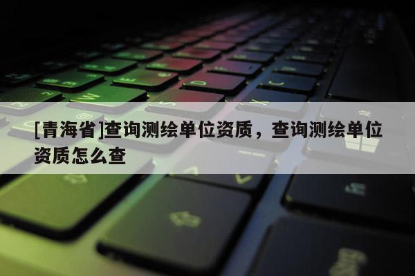 [青海省]查询测绘单位资质，查询测绘单位资质怎么查
