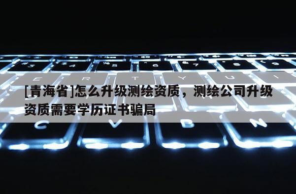 [青海省]怎么升级测绘资质，测绘公司升级资质需要学历证书骗局
