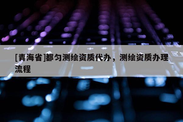 [青海省]都匀测绘资质代办，测绘资质办理流程