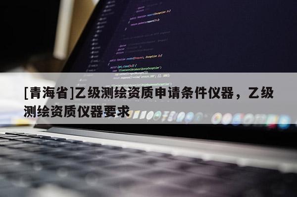 [青海省]乙级测绘资质申请条件仪器，乙级测绘资质仪器要求