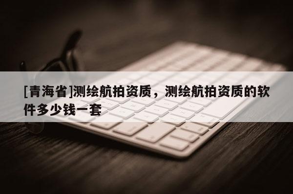 [青海省]测绘航拍资质，测绘航拍资质的软件多少钱一套