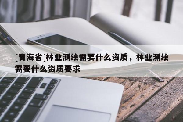 [青海省]林业测绘需要什么资质，林业测绘需要什么资质要求