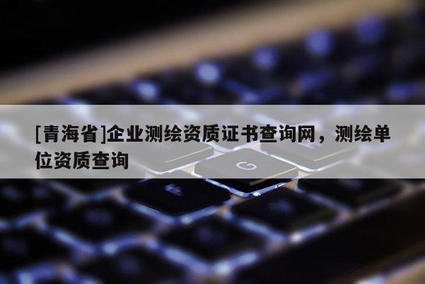 [青海省]企业测绘资质证书查询网，测绘单位资质查询